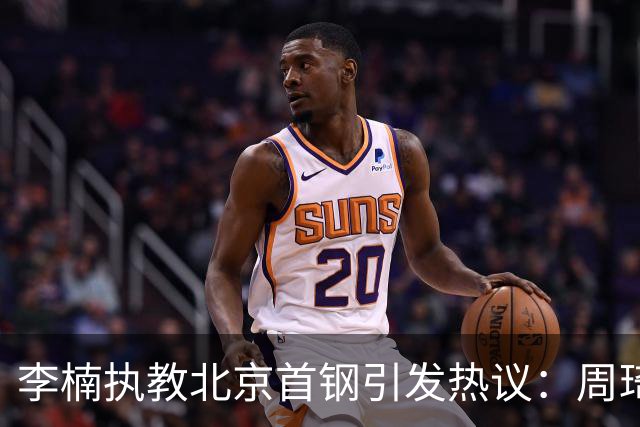 李楠执教北京首钢引发热议：周琦赵睿曾联手失误让他从国家队下课